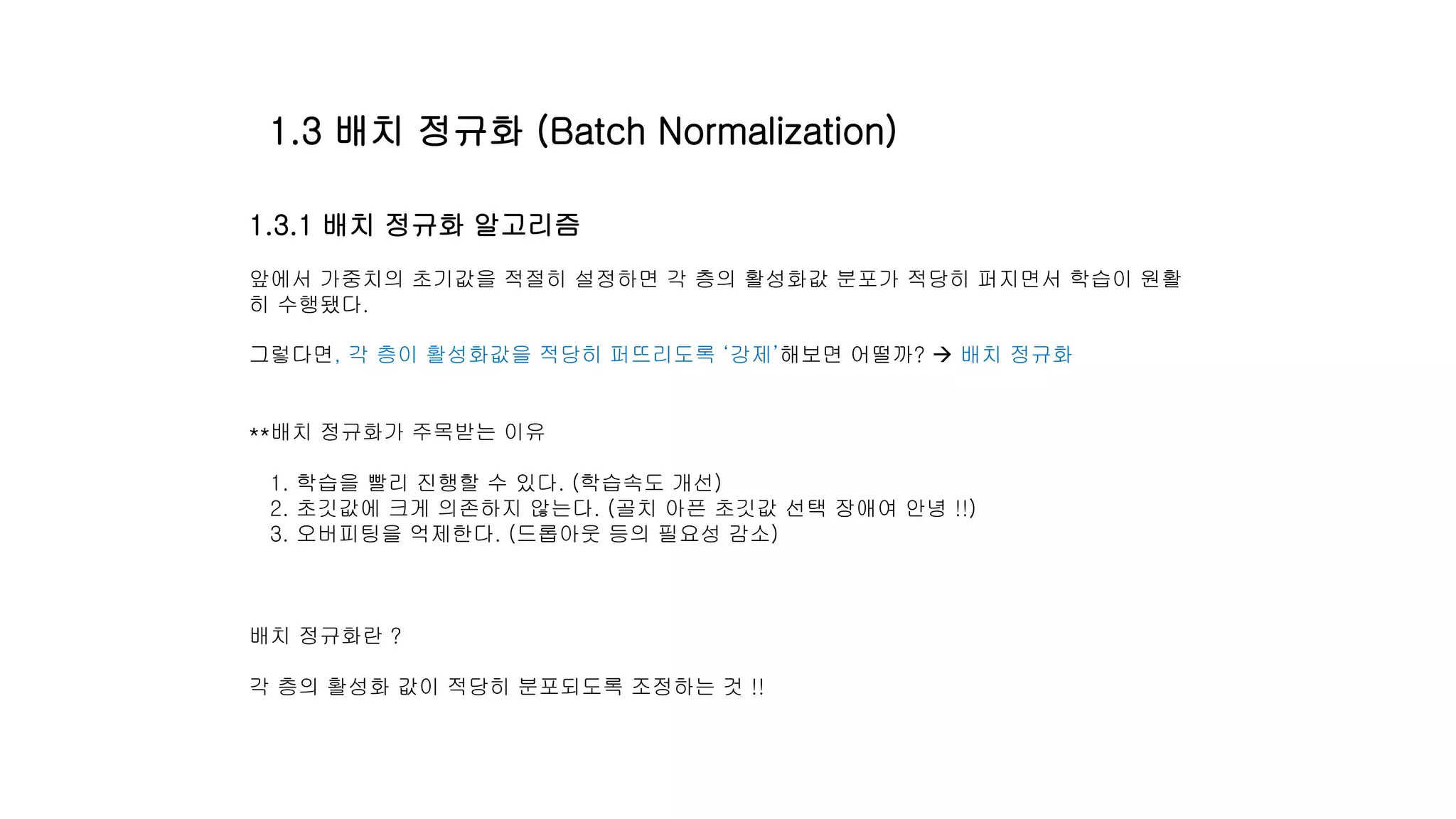 1.3.1 배치 정규화 알고리즘
앞에서 가중치의 초기값을 적절히 설정하면 각 층의 활성화값 분포가 적당히 퍼지면서 학습이 원활
히 수행됐다.
그렇다면, 각 층이 활성화값을 적당히 퍼뜨리도록 ‘강제’해보면 어떨까?  배치 정규화
**배치 정규화가 주목받는 이유
1. 학습을 빨리 진행할 수 있다. (학습속도 개선)
2. 초깃값에 크게 의존하지 않는다. (골치 아픈 초깃값 선택 장애여 안녕 !!)
3. 오버피팅을 억제한다. (드롭아웃 등의 필요성 감소)
배치 정규화란 ?
각 층의 활성화 값이 적당히 분포되도록 조정하는 것 !!
1.3 배치 정규화 (Batch Normalization)
 