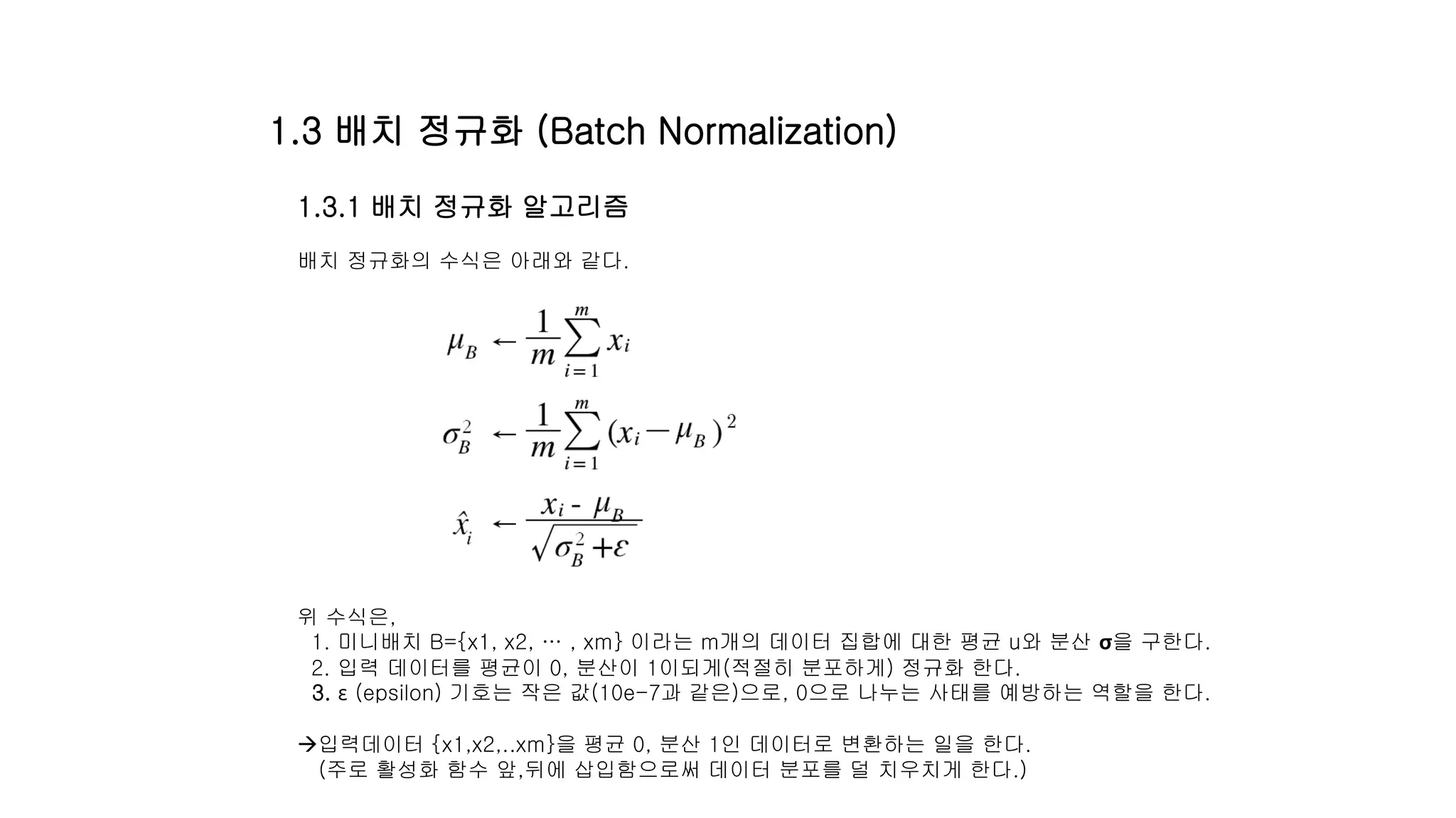 1.3.1 배치 정규화 알고리즘
배치 정규화의 수식은 아래와 같다.
위 수식은,
1. 미니배치 B={x1, x2, … , xm} 이라는 m개의 데이터 집합에 대한 평균 u와 분산 σ을 구한다.
2. 입력 데이터를 평균이 0, 분산이 1이되게(적절히 분포하게) 정규화 한다.
3. ε (epsilon) 기호는 작은 값(10e-7과 같은)으로, 0으로 나누는 사태를 예방하는 역할을 한다.
입력데이터 {x1,x2,..xm}을 평균 0, 분산 1인 데이터로 변환하는 일을 한다.
(주로 활성화 함수 앞,뒤에 삽입함으로써 데이터 분포를 덜 치우치게 한다.)
1.3 배치 정규화 (Batch Normalization)
 