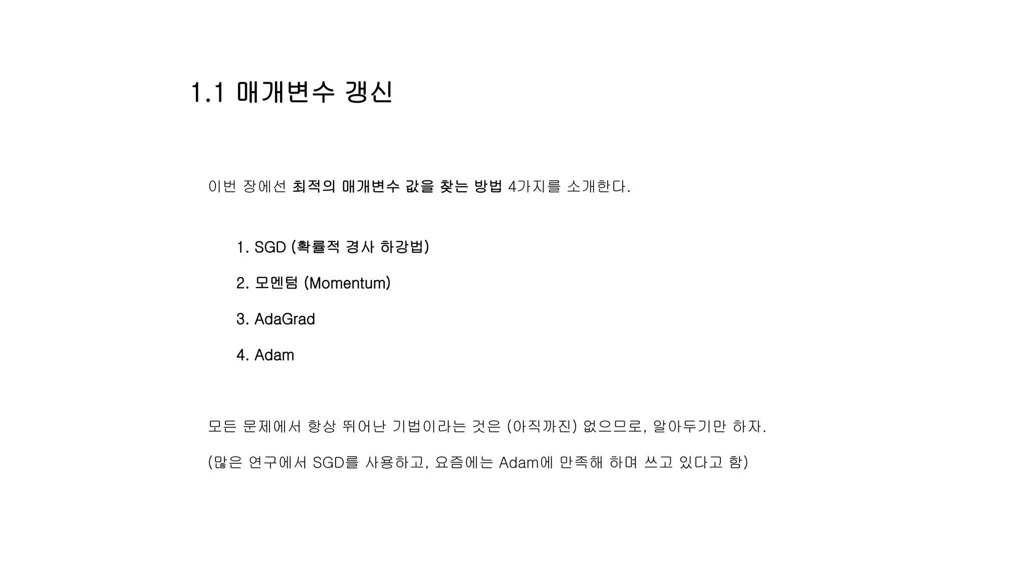 1.1 매개변수 갱신
이번 장에선 최적의 매개변수 값을 찾는 방법 4가지를 소개한다.
1. SGD (확률적 경사 하강법)
2. 모멘텀 (Momentum)
3. AdaGrad
4. Adam
모든 문제에서 항상 뛰어난 기법이라는 것은 (아직까진) 없으므로, 알아두기만 하자.
(많은 연구에서 SGD를 사용하고, 요즘에는 Adam에 만족해 하며 쓰고 있다고 함)
 