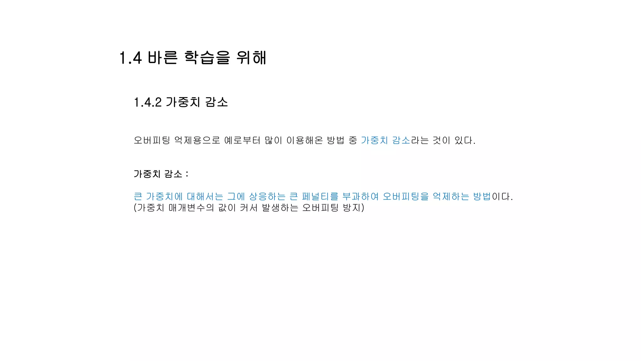 1.4.2 가중치 감소
오버피팅 억제용으로 예로부터 많이 이용해온 방법 중 가중치 감소라는 것이 있다.
가중치 감소 :
큰 가중치에 대해서는 그에 상응하는 큰 페널티를 부과하여 오버피팅을 억제하는 방법이다.
(가중치 매개변수의 값이 커서 발생하는 오버피팅 방지)
1.4 바른 학습을 위해
 