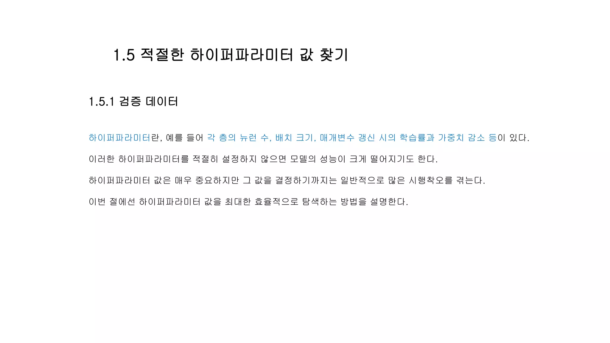 1.5.1 검증 데이터
하이퍼파라미터란, 예를 들어 각 층의 뉴런 수, 배치 크기, 매개변수 갱신 시의 학습률과 가중치 감소 등이 있다.
이러한 하이퍼파라미터를 적절히 설정하지 않으면 모델의 성능이 크게 떨어지기도 한다.
하이퍼파라미터 값은 매우 중요하지만 그 값을 결정하기까지는 일반적으로 많은 시행착오를 겪는다.
이번 절에선 하이퍼파라미터 값을 최대한 효율적으로 탐색하는 방법을 설명한다.
1.5 적절한 하이퍼파라미터 값 찾기
 