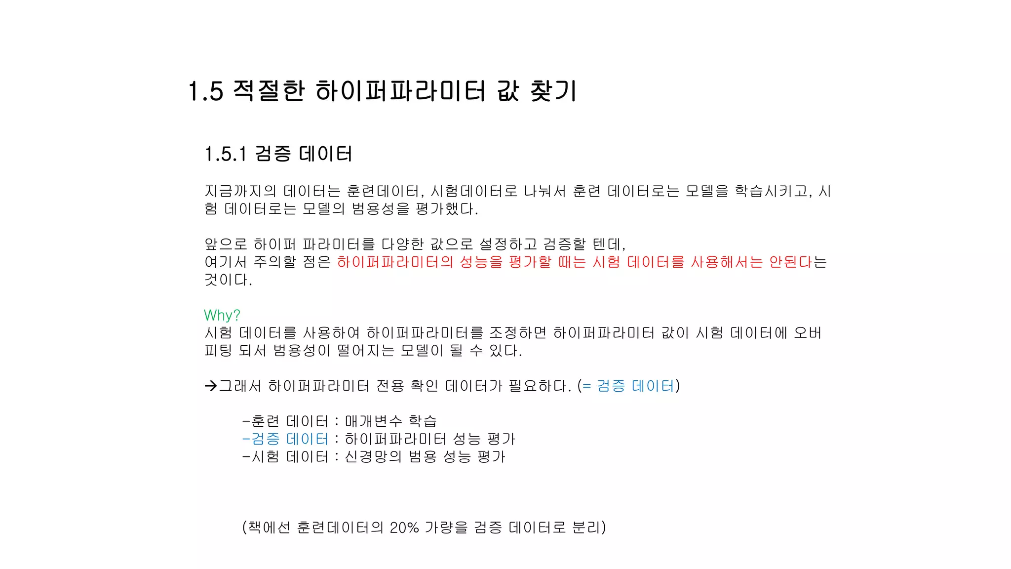 1.5.1 검증 데이터
지금까지의 데이터는 훈련데이터, 시험데이터로 나눠서 훈련 데이터로는 모델을 학습시키고, 시
험 데이터로는 모델의 범용성을 평가했다.
앞으로 하이퍼 파라미터를 다양한 값으로 설정하고 검증할 텐데,
여기서 주의할 점은 하이퍼파라미터의 성능을 평가할 때는 시험 데이터를 사용해서는 안된다는
것이다.
Why?
시험 데이터를 사용하여 하이퍼파라미터를 조정하면 하이퍼파라미터 값이 시험 데이터에 오버
피팅 되서 범용성이 떨어지는 모델이 될 수 있다.
그래서 하이퍼파라미터 전용 확인 데이터가 필요하다. (= 검증 데이터)
-훈련 데이터 : 매개변수 학습
-검증 데이터 : 하이퍼파라미터 성능 평가
-시험 데이터 : 신경망의 범용 성능 평가
(책에선 훈련데이터의 20% 가량을 검증 데이터로 분리)
1.5 적절한 하이퍼파라미터 값 찾기
 