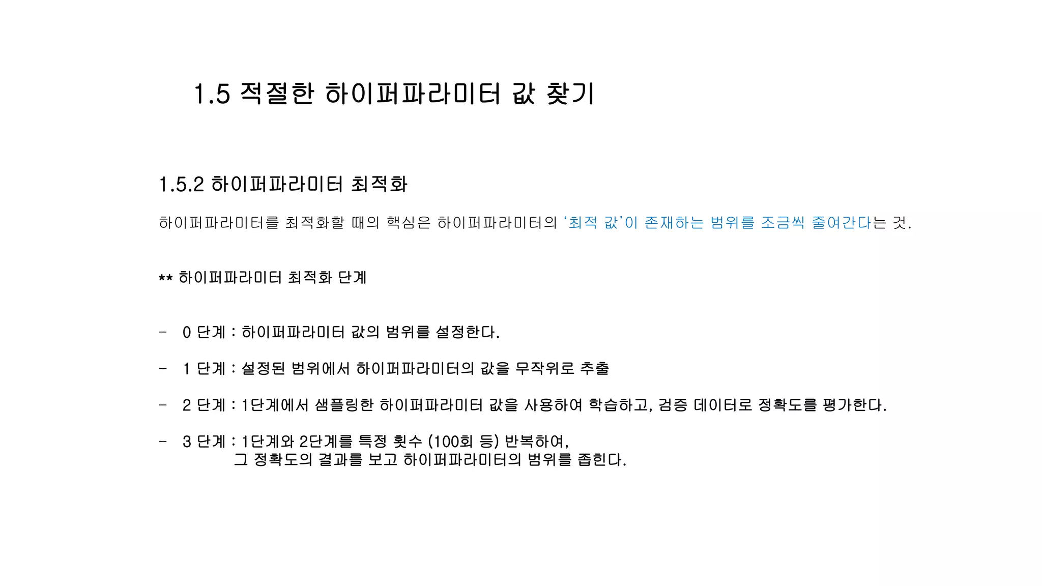 1.5.2 하이퍼파라미터 최적화
하이퍼파라미터를 최적화할 때의 핵심은 하이퍼파라미터의 ‘최적 값’이 존재하는 범위를 조금씩 줄여간다는 것.
** 하이퍼파라미터 최적화 단계
- 0 단계 : 하이퍼파라미터 값의 범위를 설정한다.
- 1 단계 : 설정된 범위에서 하이퍼파라미터의 값을 무작위로 추출
- 2 단계 : 1단계에서 샘플링한 하이퍼파라미터 값을 사용하여 학습하고, 검증 데이터로 정확도를 평가한다.
- 3 단계 : 1단계와 2단계를 특정 횟수 (100회 등) 반복하여,
그 정확도의 결과를 보고 하이퍼파라미터의 범위를 좁힌다.
1.5 적절한 하이퍼파라미터 값 찾기
 