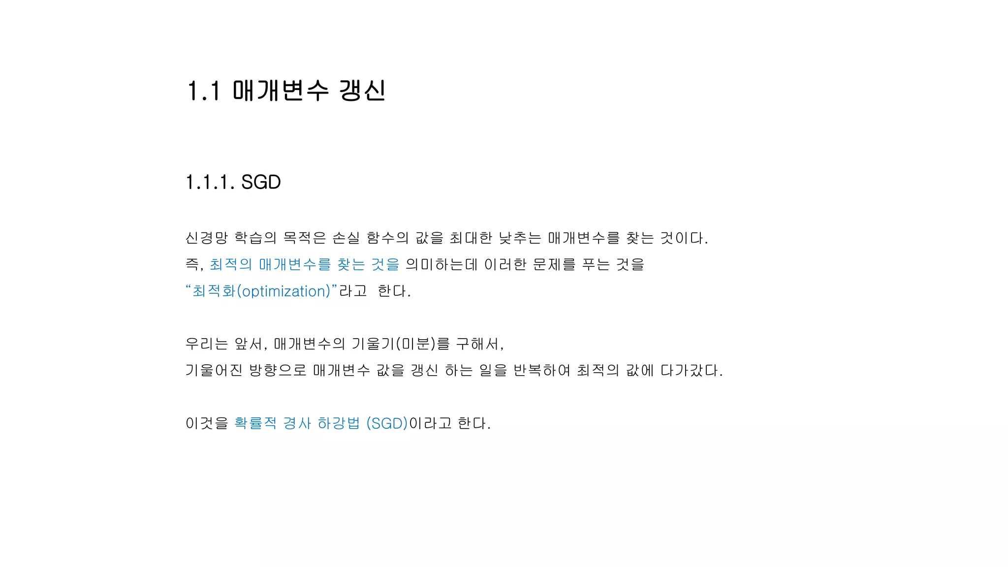 1.1.1. SGD
신경망 학습의 목적은 손실 함수의 값을 최대한 낮추는 매개변수를 찾는 것이다.
즉, 최적의 매개변수를 찾는 것을 의미하는데 이러한 문제를 푸는 것을
“최적화(optimization)”라고 한다.
우리는 앞서, 매개변수의 기울기(미분)를 구해서,
기울어진 방향으로 매개변수 값을 갱신 하는 일을 반복하여 최적의 값에 다가갔다.
이것을 확률적 경사 하강법 (SGD)이라고 한다.
1.1 매개변수 갱신
 