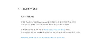 1.1.3. AdaGrad
신경망 학습에서는 학습률(Learning rate) 값이 중요하다. 이 값이 작으면 학습 시간이
너무 길어지고, 반대로 너무 크면 발산하여 학습이 제대로 이뤄지지 않는다.
이 학습률을 정하는 효과적 기술로 학습률 감소(Learning rate decay)가 있다.
이는 학습을 진행하면서 학습률을 점차 줄여가는 방법인데, 실제 신경망 학습에 자주 쓰인다.
AdaGrad는 학습률 값을 각각의 매개변수에 맞춤형으로 만들어 준다.
1.1 매개변수 갱신
 