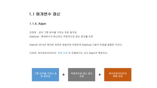 1.1.4. Adam
모멘토 : 공이 그릇 바닥을 구르는 듯한 움직임
AdaGrad : 매개변수의 원소마다 적응적으로 갱신 정도를 조정
Adam은 2015년 제안된 새로운 방법인데 모멘토와 AdaGrad 기법의 이점을 융합한 것이다.
더하여, 하이퍼파라미터의 ‘편향 보정’이 진행된다는 것도 Adam의 특징이다.
그릇 바닥을 구르는 듯
한 움직임
적응적으로 갱신 정도
조정
하이퍼파라미터의
편향 보정+ +
1.1 매개변수 갱신
 