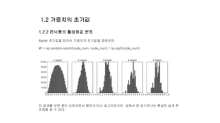 1.2.2 은닉충의 활성화값 분포
Xavier 초기값을 따라서 가중치의 초기값을 정해보자.
W = np.random.randn(node_num, node_num) / np.sqrt(node_num)
이 결과를 보면 층이 깊어지면서 형태가 다소 일그러지지만, 앞에서 본 방식보다는 확실히 넓게 분
포됨을 알 수 있다.
1.2 가중치의 초기값
 