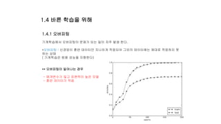 1.4.1 오버피팅
기계학습에서 오버피팅이 문제가 되는 일이 자주 발생 한다.
*오버피팅 : 신경망이 훈련 데이터만 지나치게 적응되어 그외의 데이터에는 제대로 적응하지 못
하는 상태
( 기계학습은 범용 성능을 지향한다)
** 오버피팅이 일어나는 경우
- 매개변수가 많고 표현력이 높은 모델
- 훈련 데이터가 적음
1.4 바른 학습을 위해
 