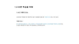 1.4.2 가중치 감소
오버피팅 억제용으로 예로부터 많이 이용해온 방법 중 가중치 감소라는 것이 있다.
가중치 감소 :
큰 가중치에 대해서는 그에 상응하는 큰 페널티를 부과하여 오버피팅을 억제하는 방법이다.
(가중치 매개변수의 값이 커서 발생하는 오버피팅 방지)
1.4 바른 학습을 위해
 