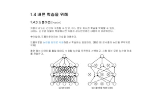 1.4.3 드롭아웃(Dropout)
가중치 감소는 간단히 구현할 수 있고, 어느 정도 지나친 학습을 억제할 수 있다.
그러나, 신경망 모델이 복잡해지면 가중치 감소만으로는 대응하기 어려워진다.
이럴때, 드롭아웃이라는 기법을 이용한다.
드롭아웃은 뉴런을 임의로 삭제하면서 학습하는 방법이다. (훈련 때 은닉충의 뉴런을 무작위로
삭제)
훈련 때는 데이터를 흘릴 때마다 삭제할 뉴런을 무작위로 선택하고, 시험 때는 모든 뉴런에 신호
를 전달한다.
1.4 바른 학습을 위해
 