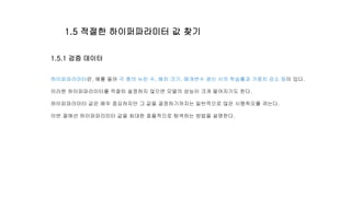 1.5.1 검증 데이터
하이퍼파라미터란, 예를 들어 각 층의 뉴런 수, 배치 크기, 매개변수 갱신 시의 학습률과 가중치 감소 등이 있다.
이러한 하이퍼파라미터를 적절히 설정하지 않으면 모델의 성능이 크게 떨어지기도 한다.
하이퍼파라미터 값은 매우 중요하지만 그 값을 결정하기까지는 일반적으로 많은 시행착오를 겪는다.
이번 절에선 하이퍼파라미터 값을 최대한 효율적으로 탐색하는 방법을 설명한다.
1.5 적절한 하이퍼파라미터 값 찾기
 