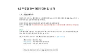1.5.1 검증 데이터
지금까지의 데이터는 훈련데이터, 시험데이터로 나눠서 훈련 데이터로는 모델을 학습시키고, 시
험 데이터로는 모델의 범용성을 평가했다.
앞으로 하이퍼 파라미터를 다양한 값으로 설정하고 검증할 텐데,
여기서 주의할 점은 하이퍼파라미터의 성능을 평가할 때는 시험 데이터를 사용해서는 안된다는
것이다.
Why?
시험 데이터를 사용하여 하이퍼파라미터를 조정하면 하이퍼파라미터 값이 시험 데이터에 오버
피팅 되서 범용성이 떨어지는 모델이 될 수 있다.
그래서 하이퍼파라미터 전용 확인 데이터가 필요하다. (= 검증 데이터)
-훈련 데이터 : 매개변수 학습
-검증 데이터 : 하이퍼파라미터 성능 평가
-시험 데이터 : 신경망의 범용 성능 평가
(책에선 훈련데이터의 20% 가량을 검증 데이터로 분리)
1.5 적절한 하이퍼파라미터 값 찾기
 