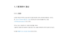 1.1.1. SGD
신경망 학습의 목적은 손실 함수의 값을 최대한 낮추는 매개변수를 찾는 것이다.
즉, 최적의 매개변수를 찾는 것을 의미하는데 이러한 문제를 푸는 것을
“최적화(optimization)”라고 한다.
우리는 앞서, 매개변수의 기울기(미분)를 구해서,
기울어진 방향으로 매개변수 값을 갱신 하는 일을 반복하여 최적의 값에 다가갔다.
이것을 확률적 경사 하강법 (SGD)이라고 한다.
1.1 매개변수 갱신
 