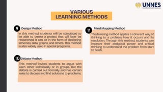 VARIOUS
LEARNINGMETHODS
In this method, students will be stimulated to
be able to create a project that will later be
researched. It can be in the form of designing
schemes, data, graphs, and others. This method
is also widely used in special programs.
This method invites students to argue with
each other individually or in groups. But the
debate is carried out formally and has certain
rules to discuss and find solutions to problems.
Design Method
Debate Method
This learning method applies a coherent way of
thinking to a problem, how it occurs and its
resolution. Through this method, students can
improve their analytical power and critical
thinking to understand the problem from start
to finish.
Mind Mapping Method
 