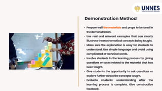 • Prepare well the materials and props to be used in
thedemonstration.
• Use real and relevant examples that can clearly
illustrate the mathematical concepts being taught.
• Make sure the explanation is easy for students to
understand. Use simple language and avoid using
complicated ortechnical words.
• Involve students in the learning process by giving
questions or tasks related to the material that has
beentaught.
• Give students the opportunity to ask questions or
explore further about theconcepts taught.
• Evaluate students' understanding after the
learning process is complete. Give constructive
feedback.
Demonstration Method
 