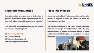 In mathematics, an experiment is defined as a
process or procedure that is repeatable and has a
well-defined setofpossible outcomes oroutputs.
This method is an active learning method, here is
anoverviewinlearning math
(1)Discovering thetruth
(2)Criticalthinking
(3)Experiencing byyourself
(4)Exploring theenvironment
A learning method that invites students to visit certain
places or objects outside the school to learn or
investigate something.
We can take students to the math museum to help
increase knowledge of mathematical skills. We can
also take them to a place to observe and try to solve
problems related to the place or object that has been
observed.
Experimental Method Field Trip Method
 
