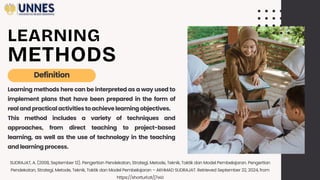 LEARNING
METHODS
Learning methods here can be interpreted as a way used to
implement plans that have been prepared in the form of
realand practical activities toachieve learning objectives.
This method includes a variety of techniques and
approaches, from direct teaching to project-based
learning, as well as the use of technology in the teaching
and learning process.
Definition
SUDRAJAT, A. (2008, September 12). Pengertian Pendekatan, Strategi, Metode, Teknik, Taktik dan Model Pembelajaran. Pengertian
Pendekatan, Strategi, Metode, Teknik, Taktik dan Model Pembelajaran – AKHMAD SUDRAJAT. Retrieved September 22, 2024, from
https://shorturl.at/j7wLI
 