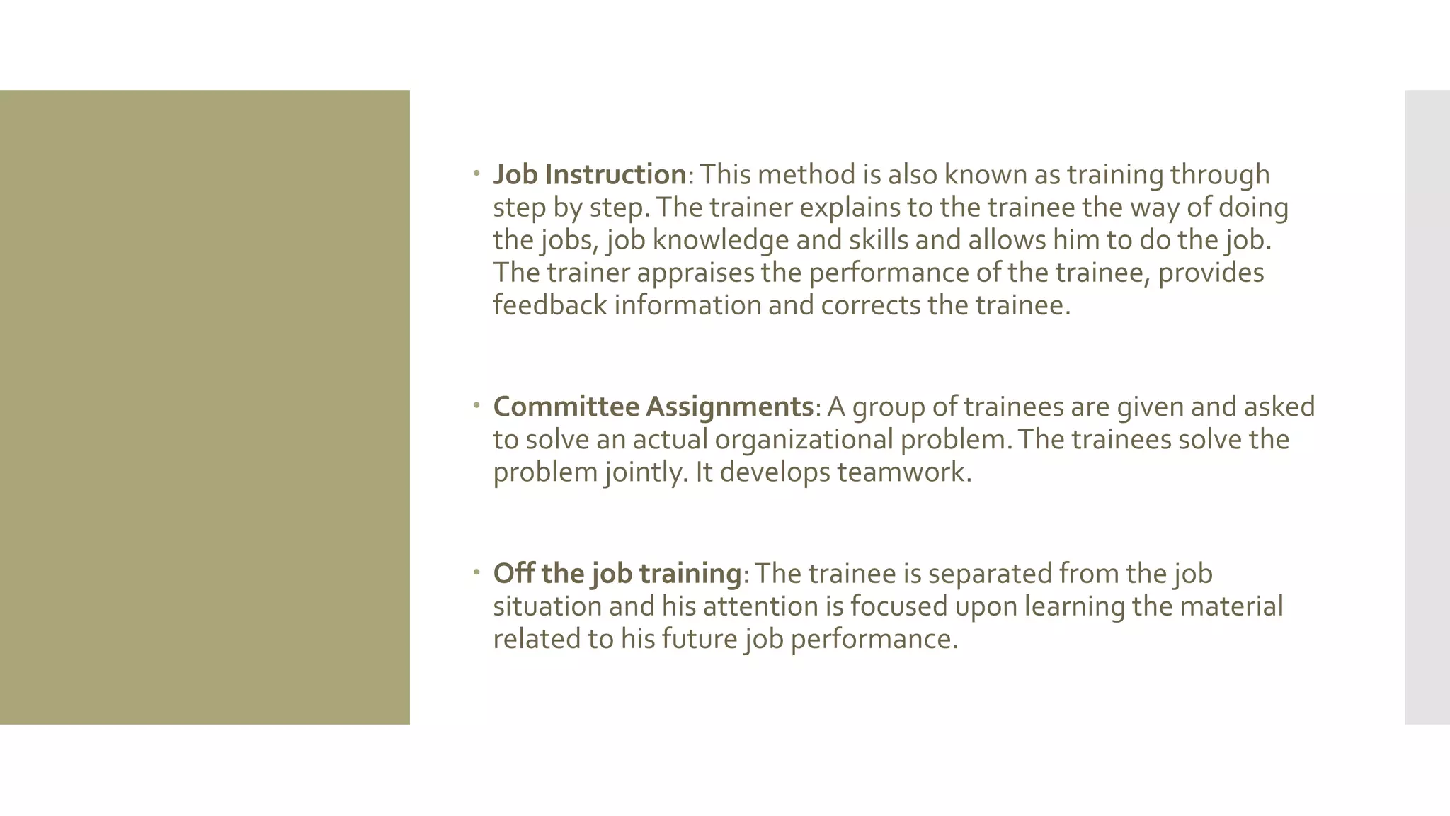  Job Instruction:This method is also known as training through
step by step.The trainer explains to the trainee the way of doing
the jobs, job knowledge and skills and allows him to do the job.
The trainer appraises the performance of the trainee, provides
feedback information and corrects the trainee.
 Committee Assignments:A group of trainees are given and asked
to solve an actual organizational problem.The trainees solve the
problem jointly. It develops teamwork.
 Off the job training:The trainee is separated from the job
situation and his attention is focused upon learning the material
related to his future job performance.
 