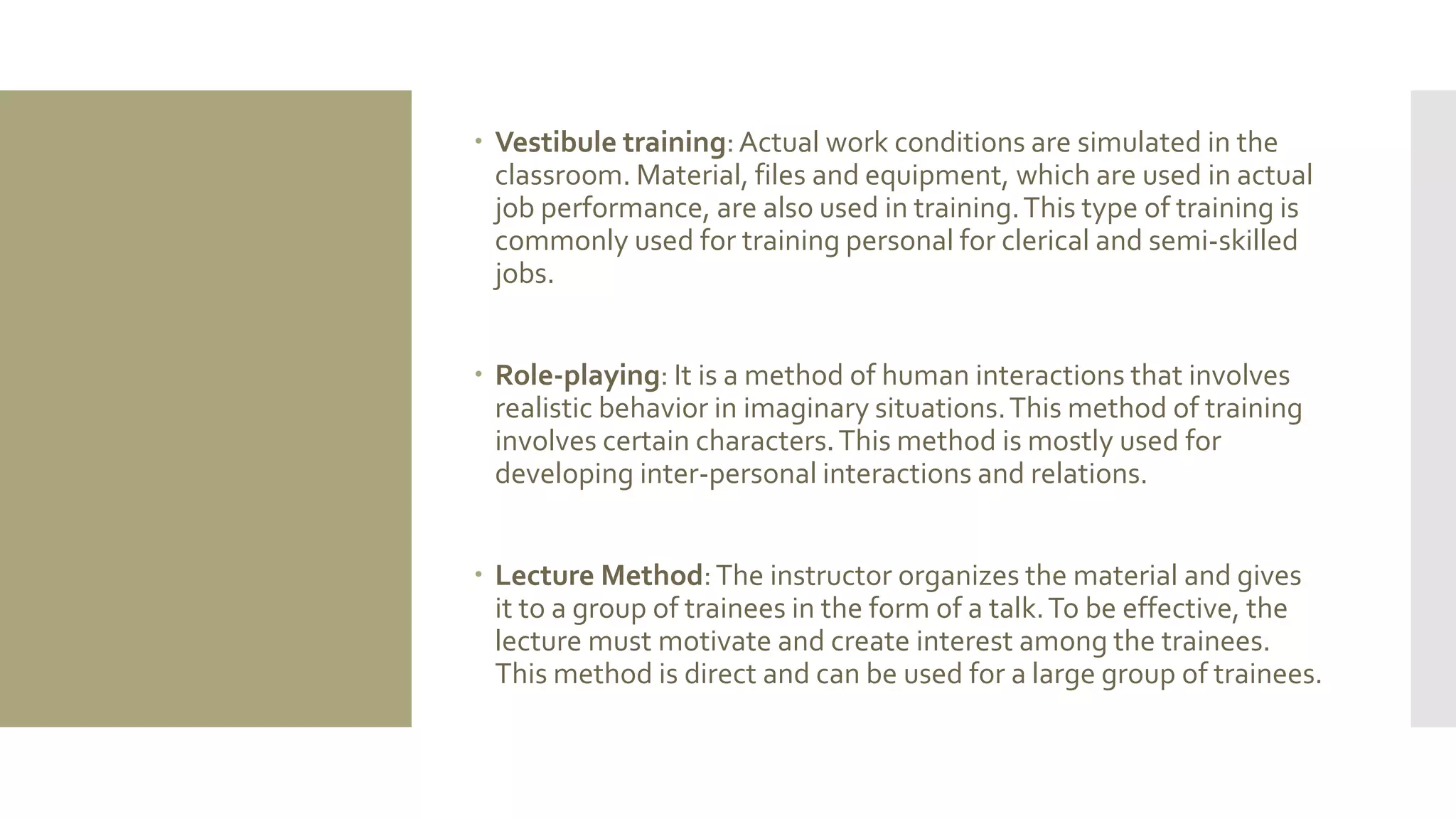  Vestibule training:Actual work conditions are simulated in the
classroom. Material, files and equipment, which are used in actual
job performance, are also used in training.This type of training is
commonly used for training personal for clerical and semi-skilled
jobs.
 Role-playing: It is a method of human interactions that involves
realistic behavior in imaginary situations.This method of training
involves certain characters.This method is mostly used for
developing inter-personal interactions and relations.
 Lecture Method:The instructor organizes the material and gives
it to a group of trainees in the form of a talk.To be effective, the
lecture must motivate and create interest among the trainees.
This method is direct and can be used for a large group of trainees.
 