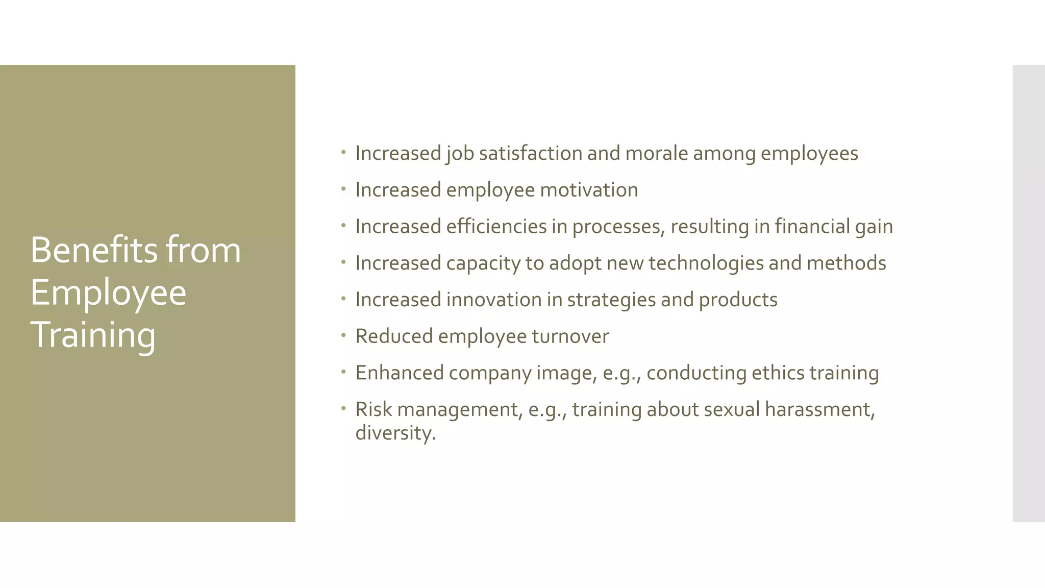 Benefits from
Employee
Training
 Increased job satisfaction and morale among employees
 Increased employee motivation
 Increased efficiencies in processes, resulting in financial gain
 Increased capacity to adopt new technologies and methods
 Increased innovation in strategies and products
 Reduced employee turnover
 Enhanced company image, e.g., conducting ethics training
 Risk management, e.g., training about sexual harassment,
diversity.
 