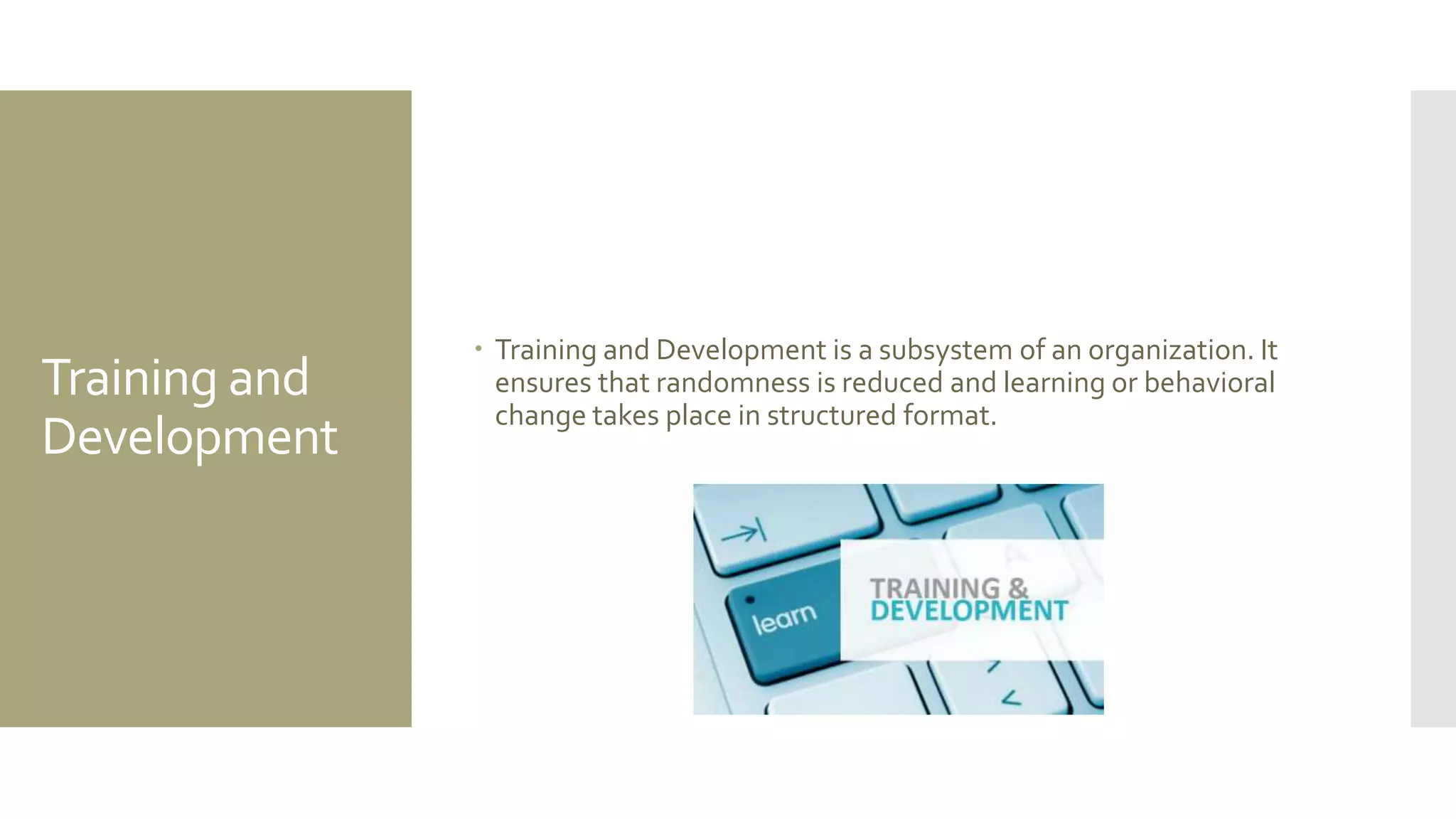 Training and
Development
 Training and Development is a subsystem of an organization. It
ensures that randomness is reduced and learning or behavioral
change takes place in structured format.
 