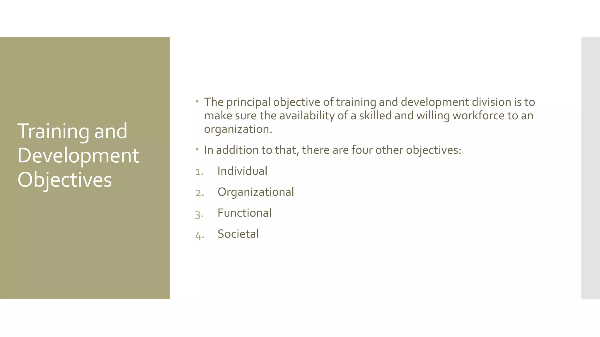 Training and
Development
Objectives
 The principal objective of training and development division is to
make sure the availability of a skilled and willing workforce to an
organization.
 In addition to that, there are four other objectives:
1. Individual
2. Organizational
3. Functional
4. Societal
 