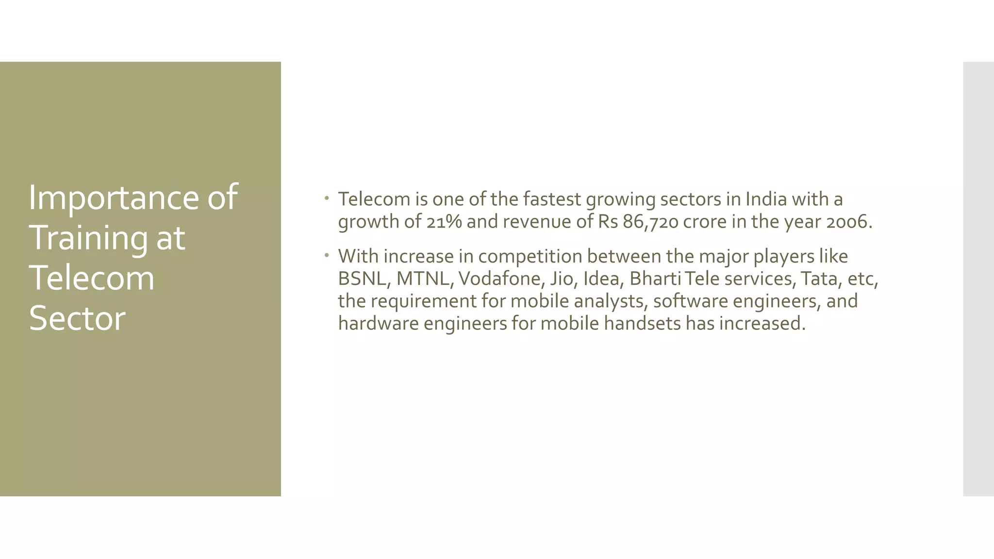 Importance of
Training at
Telecom
Sector
 Telecom is one of the fastest growing sectors in India with a
growth of 21% and revenue of Rs 86,720 crore in the year 2006.
 With increase in competition between the major players like
BSNL, MTNL,Vodafone, Jio, Idea, BhartiTele services,Tata, etc,
the requirement for mobile analysts, software engineers, and
hardware engineers for mobile handsets has increased.
 