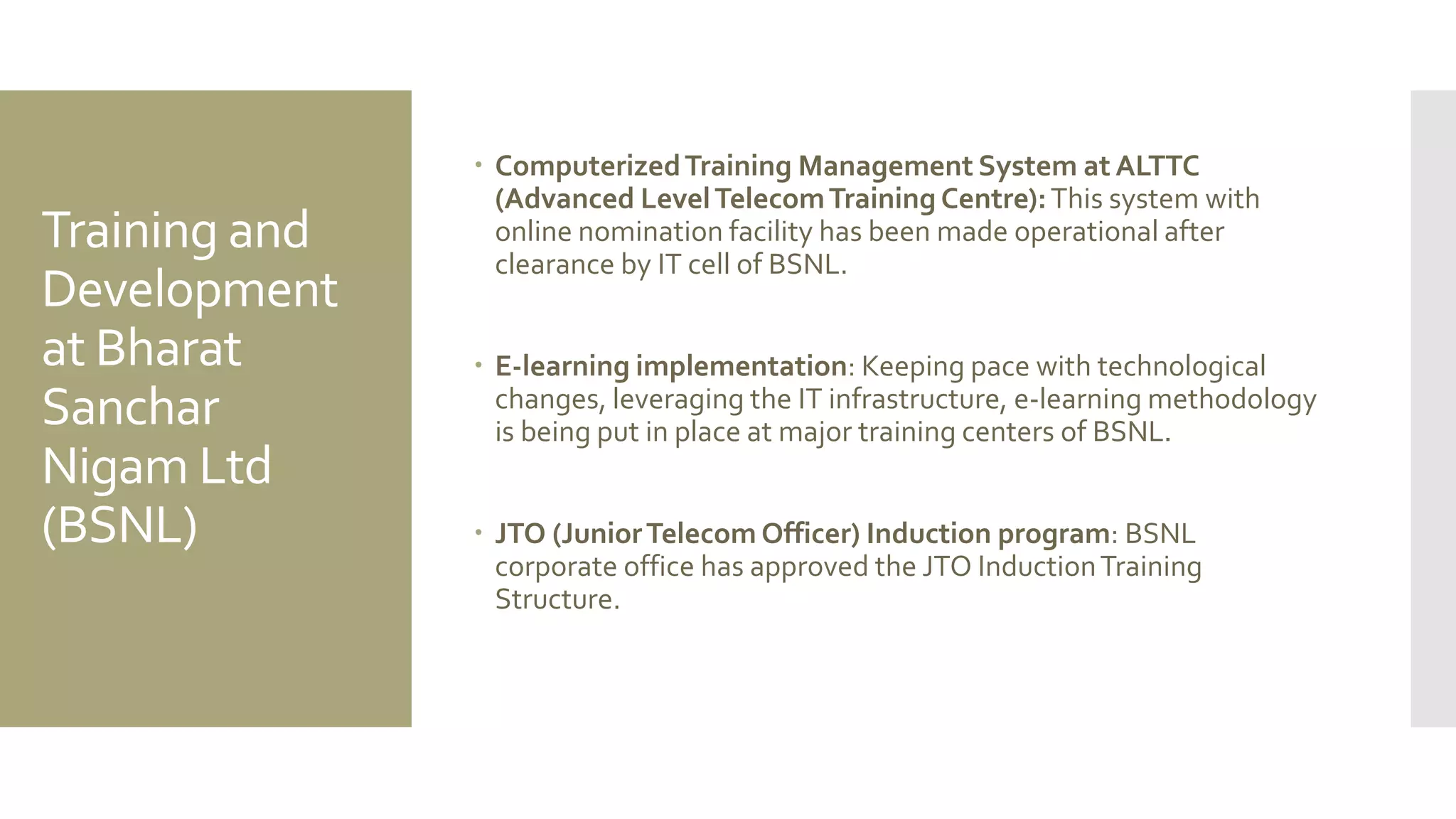 Training and
Development
at Bharat
Sanchar
Nigam Ltd
(BSNL)
 ComputerizedTraining Management System at ALTTC
(Advanced LevelTelecomTraining Centre):This system with
online nomination facility has been made operational after
clearance by IT cell of BSNL.
 E-learning implementation: Keeping pace with technological
changes, leveraging the IT infrastructure, e-learning methodology
is being put in place at major training centers of BSNL.
 JTO (JuniorTelecom Officer) Induction program: BSNL
corporate office has approved the JTO InductionTraining
Structure.
 