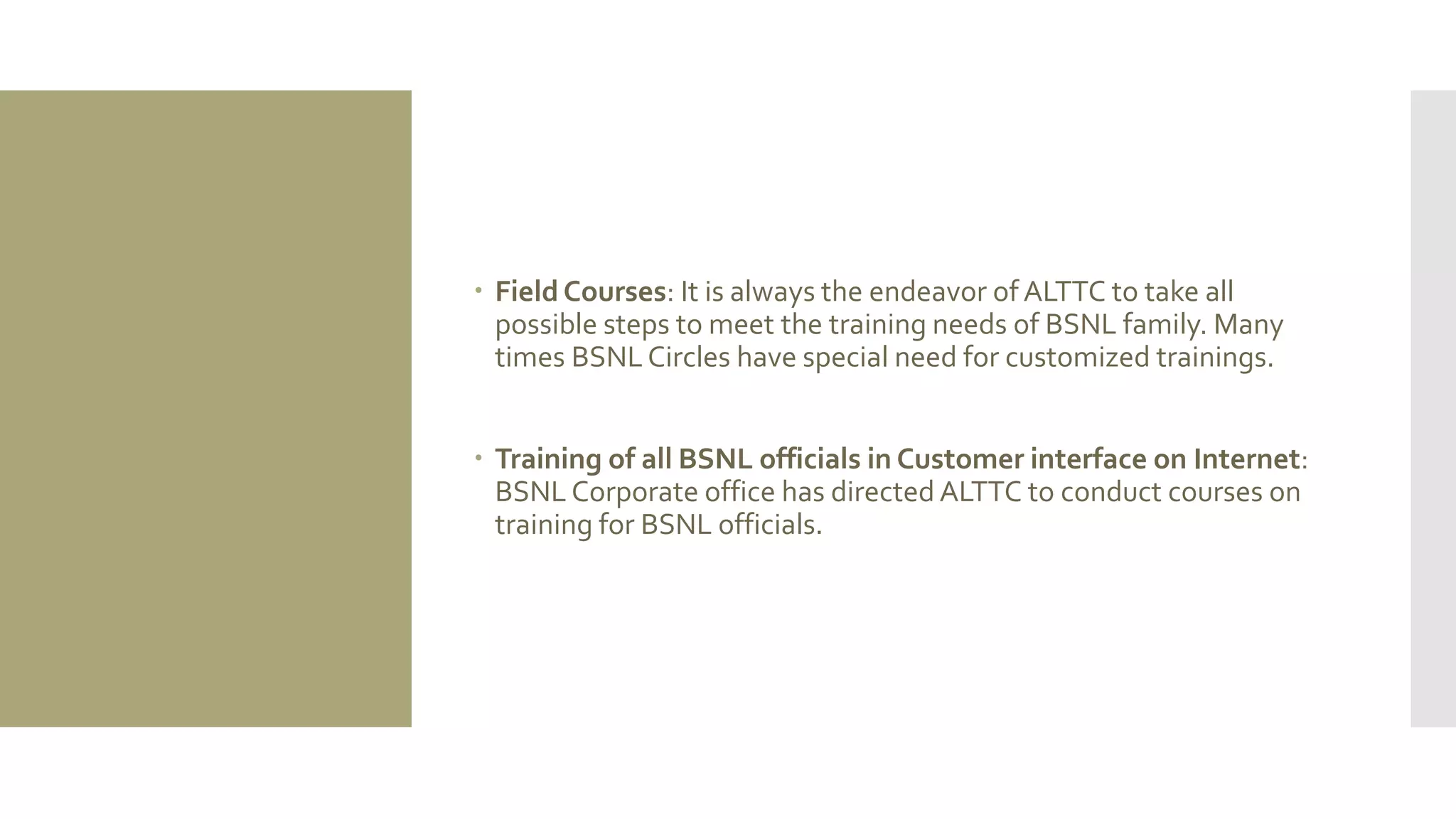  Field Courses: It is always the endeavor of ALTTC to take all
possible steps to meet the training needs of BSNL family. Many
times BSNLCircles have special need for customized trainings.
 Training of all BSNL officials in Customer interface on Internet:
BSNL Corporate office has directed ALTTC to conduct courses on
training for BSNL officials.
 