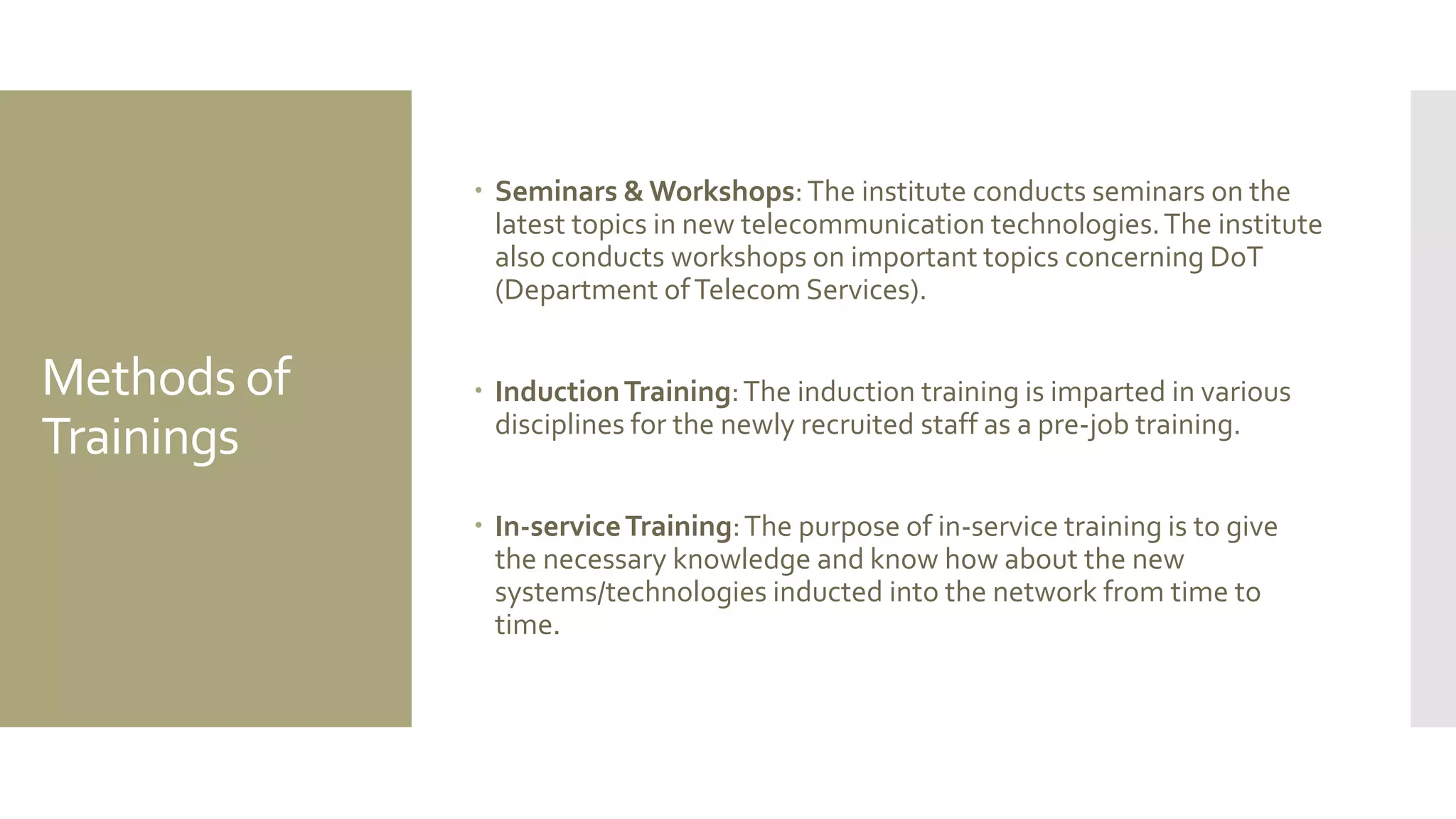 Methods of
Trainings
 Seminars & Workshops:The institute conducts seminars on the
latest topics in new telecommunication technologies.The institute
also conducts workshops on important topics concerning DoT
(Department ofTelecom Services).
 InductionTraining:The induction training is imparted in various
disciplines for the newly recruited staff as a pre-job training.
 In-serviceTraining:The purpose of in-service training is to give
the necessary knowledge and know how about the new
systems/technologies inducted into the network from time to
time.
 