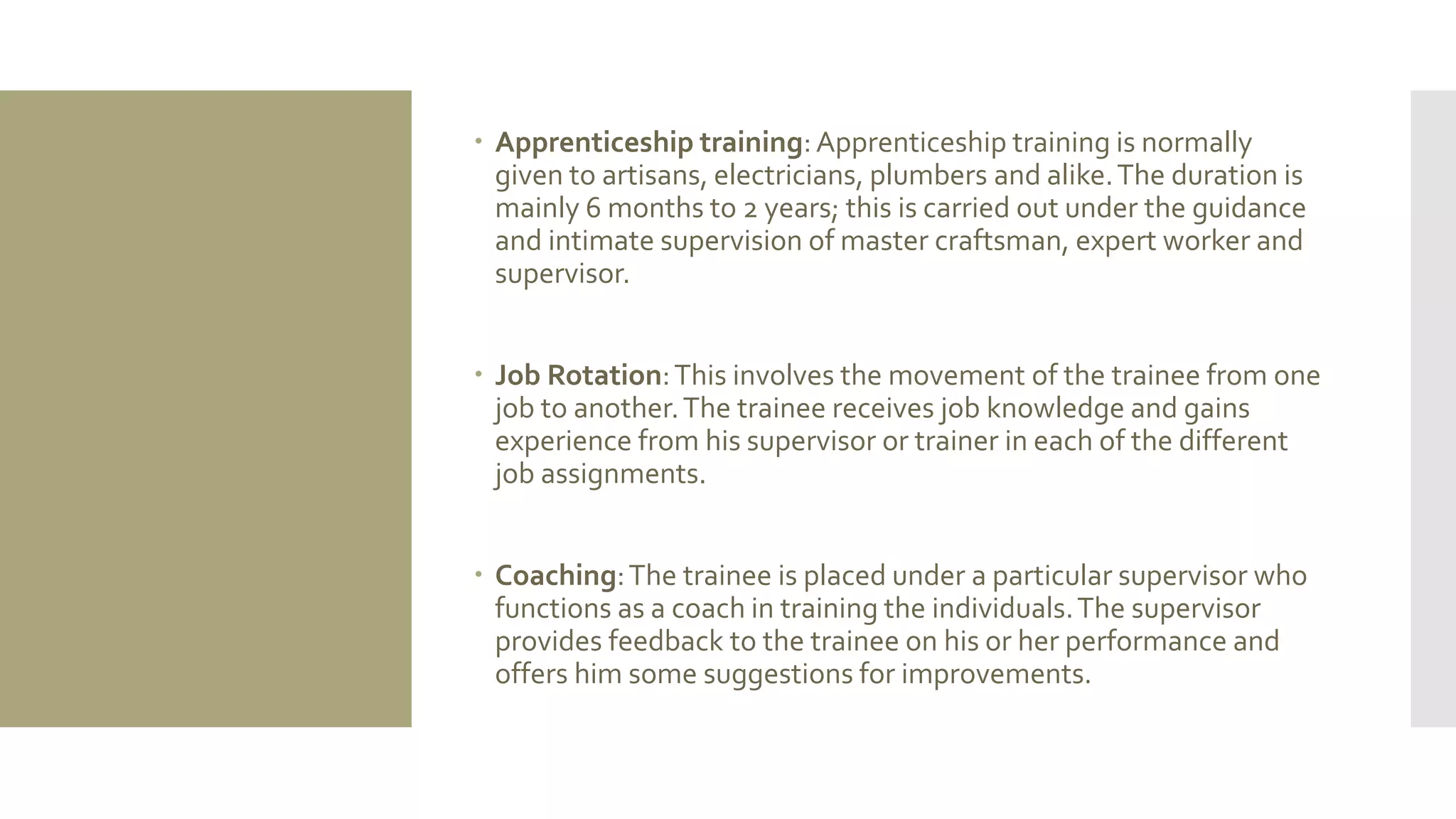  Apprenticeship training:Apprenticeship training is normally
given to artisans, electricians, plumbers and alike.The duration is
mainly 6 months to 2 years; this is carried out under the guidance
and intimate supervision of master craftsman, expert worker and
supervisor.
 Job Rotation:This involves the movement of the trainee from one
job to another.The trainee receives job knowledge and gains
experience from his supervisor or trainer in each of the different
job assignments.
 Coaching:The trainee is placed under a particular supervisor who
functions as a coach in training the individuals.The supervisor
provides feedback to the trainee on his or her performance and
offers him some suggestions for improvements.
 