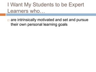I Want My Students to be Expert
Learners who…
 are intrinsically motivated and set and pursue
their own personal learning goals
 
