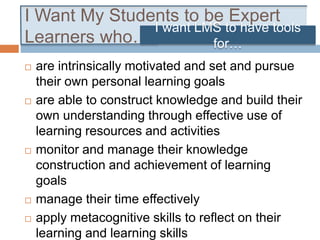 I Want My Students to be Expert
Learners who…
 are intrinsically motivated and set and pursue
their own personal learning goals
 are able to construct knowledge and build their
own understanding through effective use of
learning resources and activities
 monitor and manage their knowledge
construction and achievement of learning
goals
 manage their time effectively
 apply metacognitive skills to reflect on their
learning and learning skills
I want LMS to have tools
for…
 