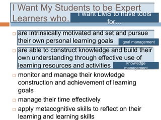 I Want My Students to be Expert
Learners who…
 are intrinsically motivated and set and pursue
their own personal learning goals
 are able to construct knowledge and build their
own understanding through effective use of
learning resources and activities
 monitor and manage their knowledge
construction and achievement of learning
goals
 manage their time effectively
 apply metacognitive skills to reflect on their
learning and learning skills
knowledge
management
goal management
I want LMS to have tools
for…
 