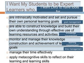 I Want My Students to be Expert
Learners who…
 are intrinsically motivated and set and pursue
their own personal learning goals
 are able to construct knowledge and build their
own understanding through effective use of
learning resources and activities
 monitor and manage their knowledge
construction and achievement of learning
goals
 manage their time effectively
 apply metacognitive skills to reflect on their
learning and learning skills
knowledge
management
learning
management
time management
goal management
I want LMS to have tools
for…
 