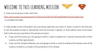 WELCOME TO THIS LEARNING MISSION
2. Once you know your roles, click here
https://docs.google.com/document/d/1nYUKfvmnU-OBkj1Sz3SjOqfg59lD8WLn0Cxa7GUtjQc/edit
to complete the table.
3. Now, based on the information you previously searched, you have to write a script for the forecast,
to tell the audience about it. Remember that the forecast is special, so there will be extra information
that is the one you searched in the previous mission.
● If you are the tourist, you are going to write a script to explain the cultural characteristics of the
country, and the typical plant.
● If you are the climate advocate, you are going to write a script to indicate the climate zone of the
country, as well as, a couple of characteristics of its climate.
 