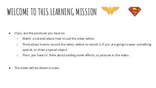 WELCOME TO THIS LEARNING MISSION
● If you are the producer you have to:
○ Watch a tutorial about how to use the video editor.
○ Think about how to record the video, where to record it, if you are going to wear something
special, or show a typical object.
○ Then, you have to think about adding some effects, or pictures in the video.
● The video will be shown in class.
 