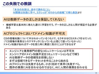 31
この失敗での教訓
AIは教師データの正しさは保証してくれない
• 機械学習は基本的に教えた通りに学習を行う。データの正しさは人間が保証する必要が
ある
AIプロジェクトにおいてドメイン知識が不可欠
CSの現場知識について半分わかっているつもりで、もう半分はCSスタッフ任せだった
（「CS現場の業務はシステマチックになっている」と信じて疑っていなかった）
ドメイン知識があればデータを見た時に異変に気付くことができるはず
• エンジニアと業務部門の密なコミュニケーションは不可欠
• エンジニアのドメイン知識不足をコミュニケーションなどで補う
• AIは教師データの信頼性を担保しない
• まずは信頼できるデータセットを作ることから始める
• AIプロジェクトは失敗するもの。小さく初めて素早く失敗すべし
• 既存の業務にAIを合わせるのではなく、AIに人間の業務を合わせる
「本当の失敗は、途中で諦めること」
AI開発は失敗に学べ、ミクシィが“ゼロからの挑戦”で得た教訓より
 