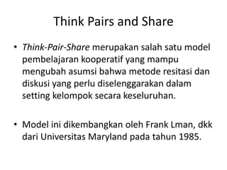 Think Pairs and Share
• Think-Pair-Share merupakan salah satu model
pembelajaran kooperatif yang mampu
mengubah asumsi bahwa metode resitasi dan
diskusi yang perlu diselenggarakan dalam
setting kelompok secara keseluruhan.
• Model ini dikembangkan oleh Frank Lman, dkk
dari Universitas Maryland pada tahun 1985.
 