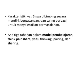 • Karakteristiknya : Siswa dibimbing secara
mandiri, berpasangan, dan saling berbagi
untuk menyelesaikan permasalahan.
• Ada tiga tahapan dalam model pembelajaran
think pair share, yaitu thinking, pairing, dan
sharing.
 