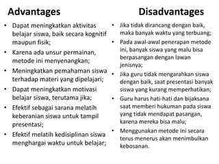 Advantages
• Dapat meningkatkan aktivitas
belajar siswa, baik secara kognitif
maupun fisik;
• Karena ada unsur permainan,
metode ini menyenangkan;
• Meningkatkan pemahaman siswa
terhadap materi yang dipelajari;
• Dapat meningkatkan motivasi
belajar siswa, terutama jika;
• Efektif sebagai sarana melatih
keberanian siswa untuk tampil
presentasi;
• Efektif melatih kedisiplinan siswa
menghargai waktu untuk belajar;
Disadvantages
• Jika tidak dirancang dengan baik,
maka banyak waktu yang terbuang;
• Pada awal-awal penerapan metode
ini, banyak siswa yang malu bisa
berpasangan dengan lawan
jenisnya;
• Jika guru tidak mengarahkan siswa
dengan baik, saat presentasi banyak
siswa yang kurang memperhatikan;
• Guru harus hati-hati dan bijaksana
saat memberi hukuman pada siswa
yang tidak mendapat pasangan,
karena mereka bisa malu;
• Menggunakan metode ini secara
terus menerus akan menimbulkan
kebosanan.
 