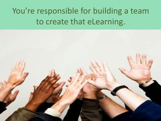 You’re responsible for building a team
       to create that eLearning.
 