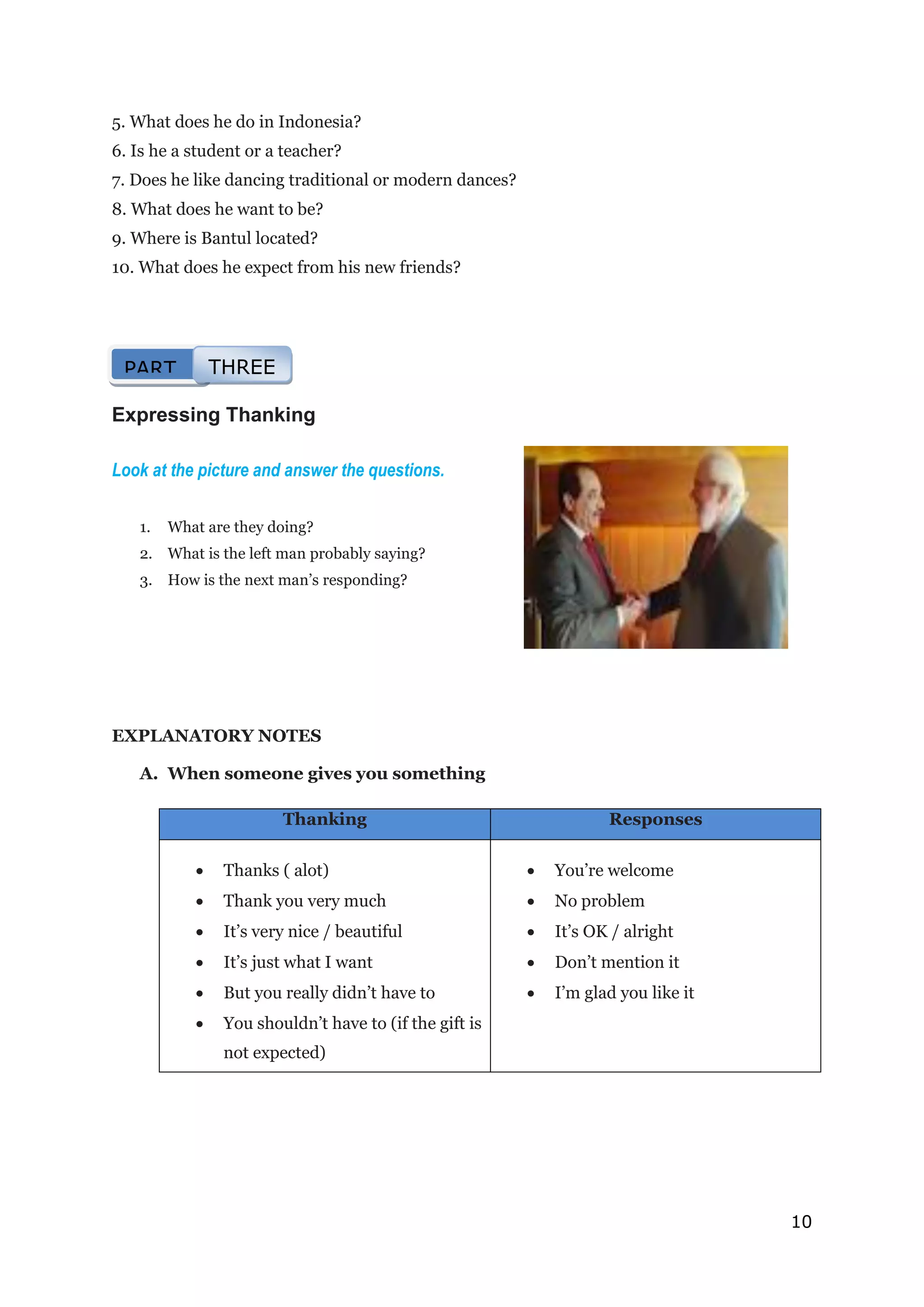 10
5. What does he do in Indonesia?
6. Is he a student or a teacher?
7. Does he like dancing traditional or modern dances?
8. What does he want to be?
9. Where is Bantul located?
10. What does he expect from his new friends?
Expressing Thanking
Look at the picture and answer the questions.
1. What are they doing?
2. What is the left man probably saying?
3. How is the next man’s responding?
EXPLANATORY NOTES
A. When someone gives you something
Thanking Responses
 Thanks ( alot)
 Thank you very much
 It’s very nice / beautiful
 It’s just what I want
 But you really didn’t have to
 You shouldn’t have to (if the gift is
not expected)
 You’re welcome
 No problem
 It’s OK / alright
 Don’t mention it
 I’m glad you like it
PART THREE
 
