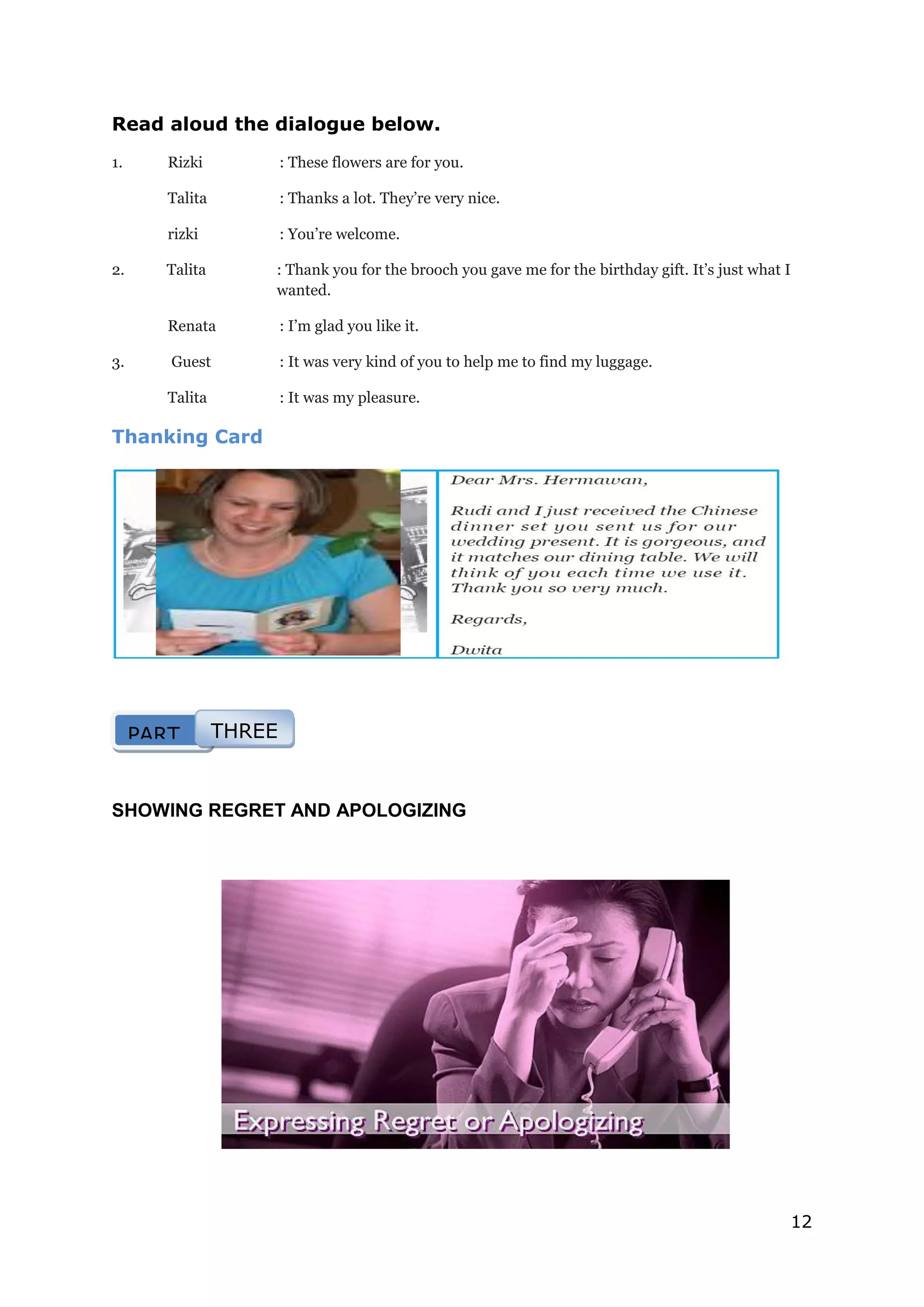 12
Read aloud the dialogue below.
1. Rizki : These flowers are for you.
Talita : Thanks a lot. They’re very nice.
rizki : You’re welcome.
2. Talita : Thank you for the brooch you gave me for the birthday gift. It’s just what I
wanted.
Renata : I’m glad you like it.
3. Guest : It was very kind of you to help me to find my luggage.
Talita : It was my pleasure.
Thanking Card
SHOWING REGRET AND APOLOGIZING
PART THREE
 