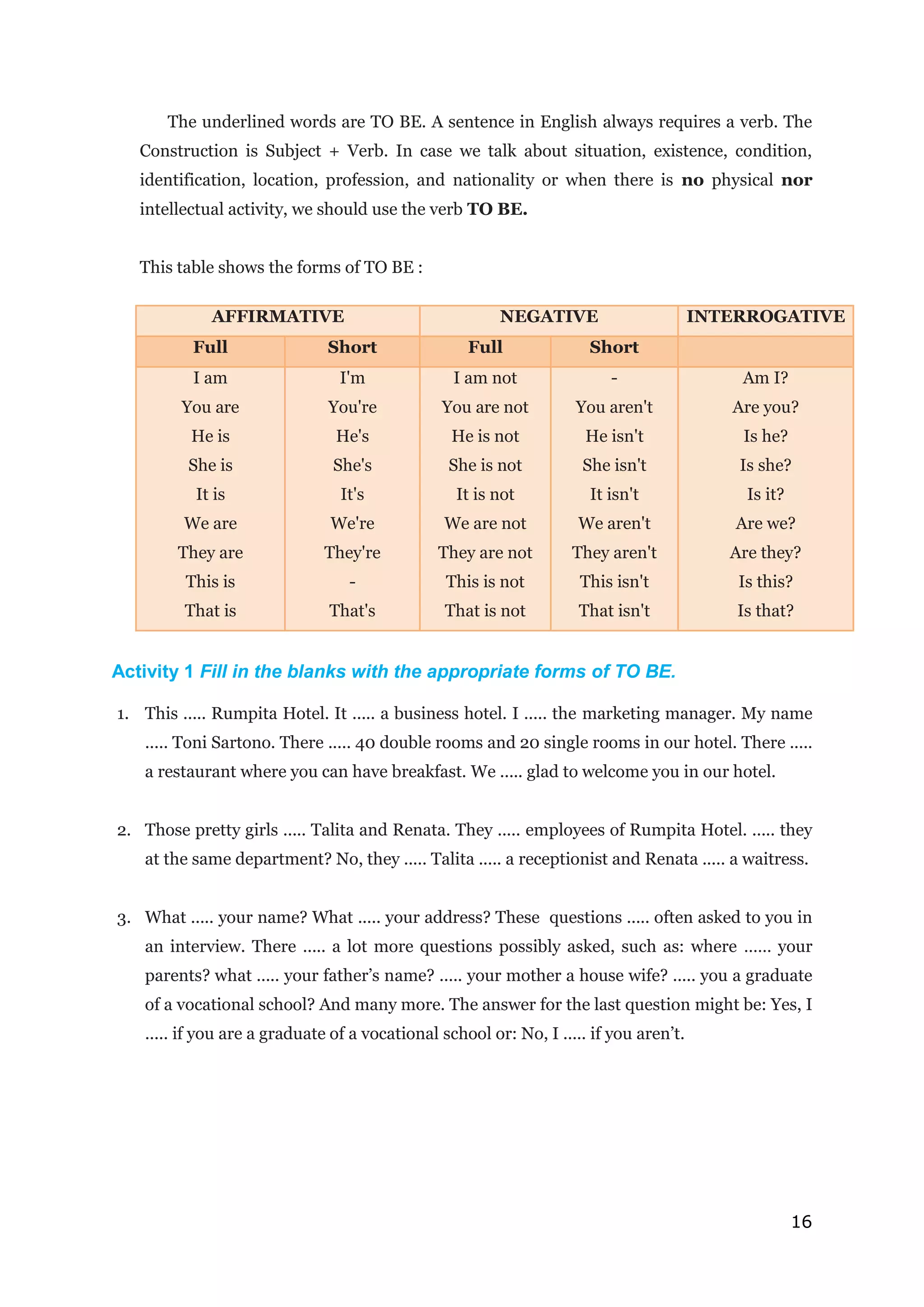 16
The underlined words are TO BE. A sentence in English always requires a verb. The
Construction is Subject + Verb. In case we talk about situation, existence, condition,
identification, location, profession, and nationality or when there is no physical nor
intellectual activity, we should use the verb TO BE.
This table shows the forms of TO BE :
AFFIRMATIVE NEGATIVE INTERROGATIVE
Full Short Full Short
I am
You are
He is
She is
It is
We are
They are
This is
That is
I'm
You're
He's
She's
It's
We're
They're
-
That's
I am not
You are not
He is not
She is not
It is not
We are not
They are not
This is not
That is not
-
You aren't
He isn't
She isn't
It isn't
We aren't
They aren't
This isn't
That isn't
Am I?
Are you?
Is he?
Is she?
Is it?
Are we?
Are they?
Is this?
Is that?
Activity 1 Fill in the blanks with the appropriate forms of TO BE.
1. This ..... Rumpita Hotel. It ..... a business hotel. I ..... the marketing manager. My name
..... Toni Sartono. There ..... 40 double rooms and 20 single rooms in our hotel. There .....
a restaurant where you can have breakfast. We ..... glad to welcome you in our hotel.
2. Those pretty girls ..... Talita and Renata. They ..... employees of Rumpita Hotel. ..... they
at the same department? No, they ..... Talita ..... a receptionist and Renata ..... a waitress.
3. What ..... your name? What ..... your address? These questions ..... often asked to you in
an interview. There ..... a lot more questions possibly asked, such as: where …… your
parents? what ..... your father’s name? ..... your mother a house wife? ..... you a graduate
of a vocational school? And many more. The answer for the last question might be: Yes, I
..... if you are a graduate of a vocational school or: No, I ..... if you aren’t.
 