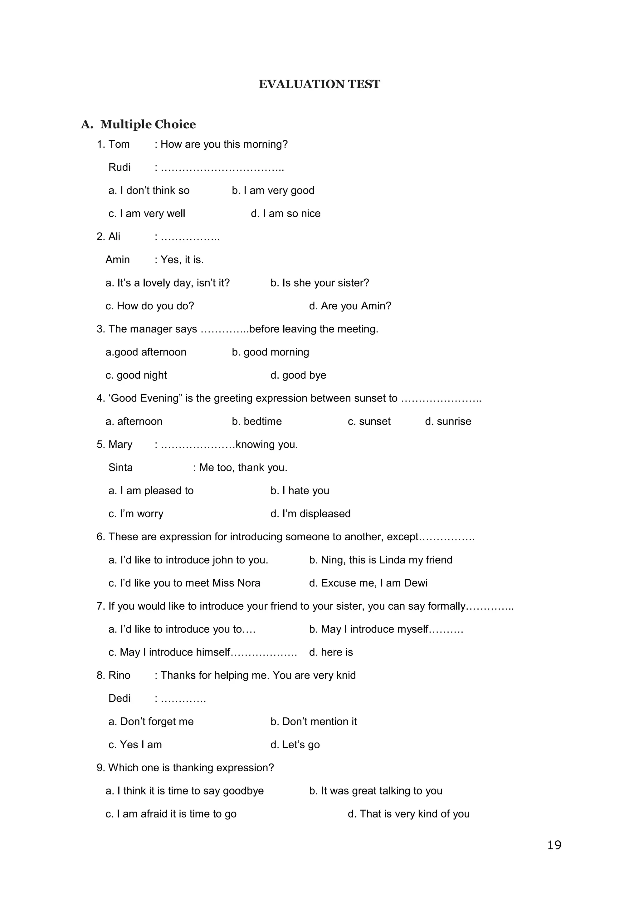 19
EVALUATION TEST
A. Multiple Choice
1. Tom : How are you this morning?
Rudi : ……………………………..
a. I don’t think so b. I am very good
c. I am very well d. I am so nice
2. Ali : ……………..
Amin : Yes, it is.
a. It’s a lovely day, isn’t it? b. Is she your sister?
c. How do you do? d. Are you Amin?
3. The manager says …………..before leaving the meeting.
a.good afternoon b. good morning
c. good night d. good bye
4. ‘Good Evening” is the greeting expression between sunset to …………………..
a. afternoon b. bedtime c. sunset d. sunrise
5. Mary : …………………knowing you.
Sinta : Me too, thank you.
a. I am pleased to b. I hate you
c. I’m worry d. I’m displeased
6. These are expression for introducing someone to another, except…………….
a. I’d like to introduce john to you. b. Ning, this is Linda my friend
c. I’d like you to meet Miss Nora d. Excuse me, I am Dewi
7. If you would like to introduce your friend to your sister, you can say formally…………..
a. I’d like to introduce you to…. b. May I introduce myself……….
c. May I introduce himself………………. d. here is
8. Rino : Thanks for helping me. You are very knid
Dedi : ………….
a. Don’t forget me b. Don’t mention it
c. Yes I am d. Let’s go
9. Which one is thanking expression?
a. I think it is time to say goodbye b. It was great talking to you
c. I am afraid it is time to go d. That is very kind of you
 
