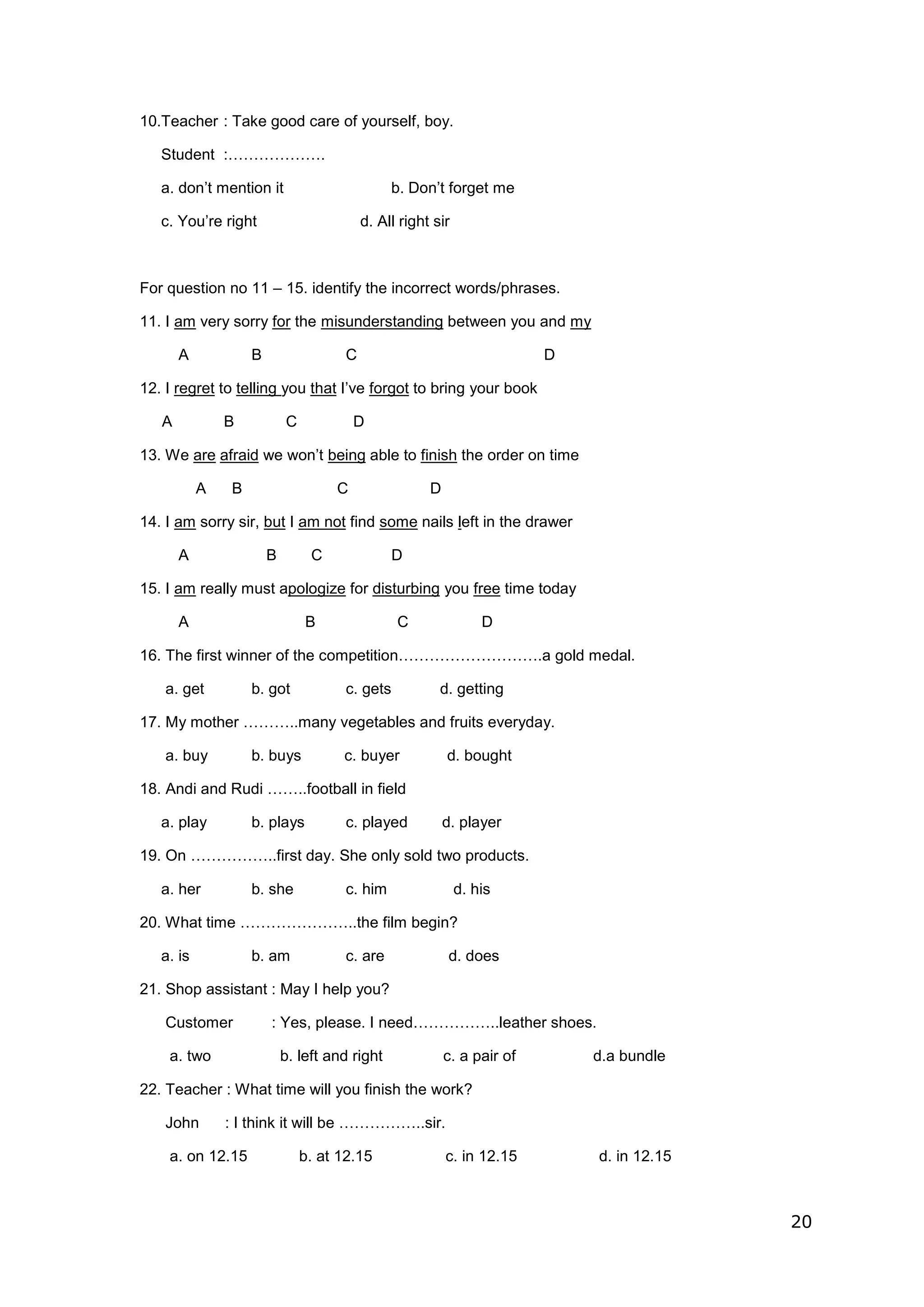 20
10.Teacher : Take good care of yourself, boy.
Student :……………….
a. don’t mention it b. Don’t forget me
c. You’re right d. All right sir
For question no 11 – 15. identify the incorrect words/phrases.
11. I am very sorry for the misunderstanding between you and my
A B C D
12. I regret to telling you that I’ve forgot to bring your book
A B C D
13. We are afraid we won’t being able to finish the order on time
A B C D
14. I am sorry sir, but I am not find some nails left in the drawer
A B C D
15. I am really must apologize for disturbing you free time today
A B C D
16. The first winner of the competition……………………….a gold medal.
a. get b. got c. gets d. getting
17. My mother ………..many vegetables and fruits everyday.
a. buy b. buys c. buyer d. bought
18. Andi and Rudi ……..football in field
a. play b. plays c. played d. player
19. On ……………..first day. She only sold two products.
a. her b. she c. him d. his
20. What time …………………..the film begin?
a. is b. am c. are d. does
21. Shop assistant : May I help you?
Customer : Yes, please. I need……………..leather shoes.
a. two b. left and right c. a pair of d.a bundle
22. Teacher : What time will you finish the work?
John : I think it will be ……………..sir.
a. on 12.15 b. at 12.15 c. in 12.15 d. in 12.15
 