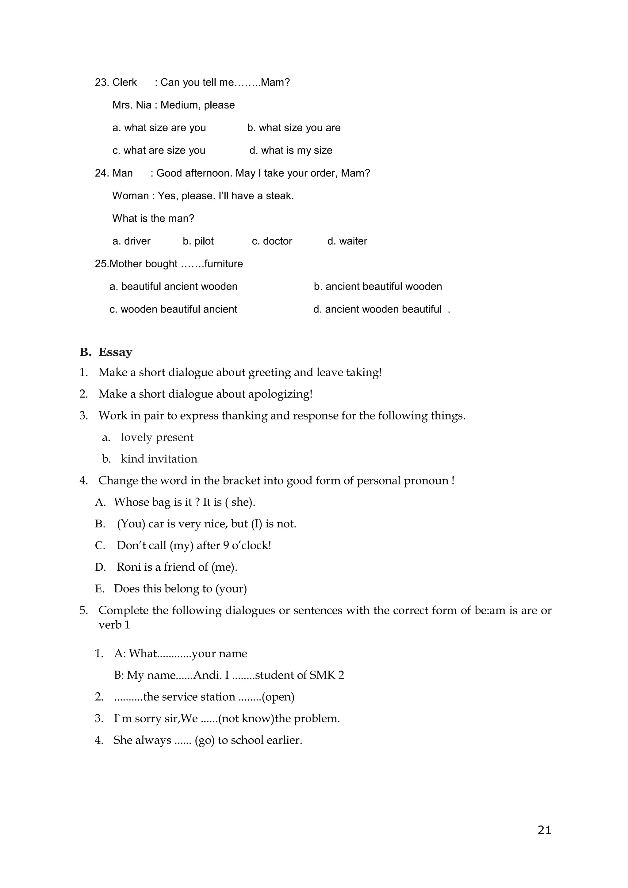 21
23. Clerk : Can you tell me……..Mam?
Mrs. Nia : Medium, please
a. what size are you b. what size you are
c. what are size you d. what is my size
24. Man : Good afternoon. May I take your order, Mam?
Woman : Yes, please. I’ll have a steak.
What is the man?
a. driver b. pilot c. doctor d. waiter
25.Mother bought …….furniture
a. beautiful ancient wooden b. ancient beautiful wooden
c. wooden beautiful ancient d. ancient wooden beautiful .
B. Essay
1. Make a short dialogue about greeting and leave taking!
2. Make a short dialogue about apologizing!
3. Work in pair to express thanking and response for the following things.
a. lovely present
b. kind invitation
4. Change the word in the bracket into good form of personal pronoun !
A. Whose bag is it ? It is ( she).
B. (You) car is very nice, but (I) is not.
C. Don’t call (my) after 9 o’clock!
D. Roni is a friend of (me).
E. Does this belong to (your)
5. Complete the following dialogues or sentences with the correct form of be:am is are or
verb 1
1. A: What............your name
B: My name......Andi. I ........student of SMK 2
2. ..........the service station ........(open)
3. I`m sorry sir,We ......(not know)the problem.
4. She always ...... (go) to school earlier.
 