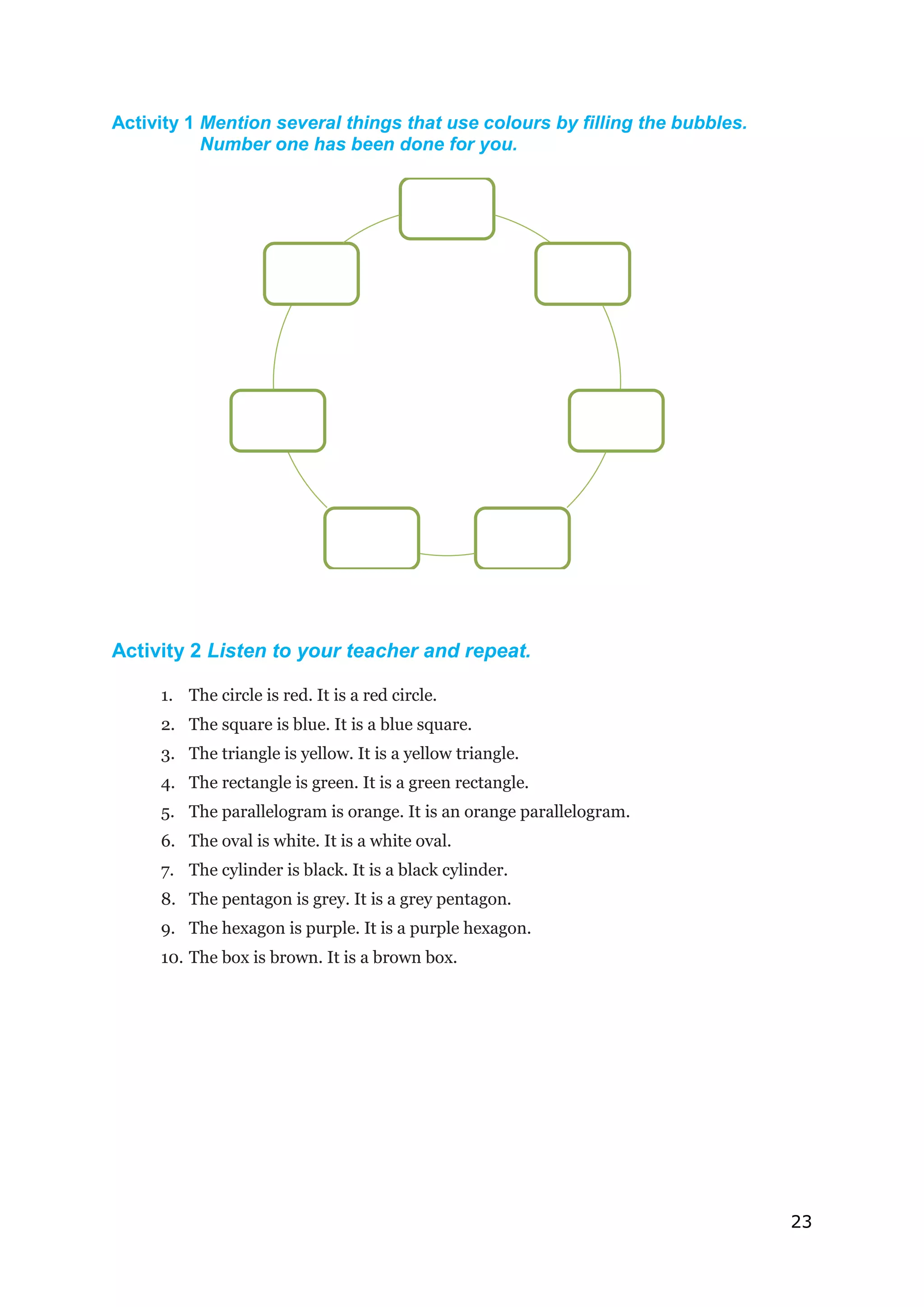 23
Activity 1 Mention several things that use colours by filling the bubbles.
Number one has been done for you.
Activity 2 Listen to your teacher and repeat.
1. The circle is red. It is a red circle.
2. The square is blue. It is a blue square.
3. The triangle is yellow. It is a yellow triangle.
4. The rectangle is green. It is a green rectangle.
5. The parallelogram is orange. It is an orange parallelogram.
6. The oval is white. It is a white oval.
7. The cylinder is black. It is a black cylinder.
8. The pentagon is grey. It is a grey pentagon.
9. The hexagon is purple. It is a purple hexagon.
10. The box is brown. It is a brown box.
 
