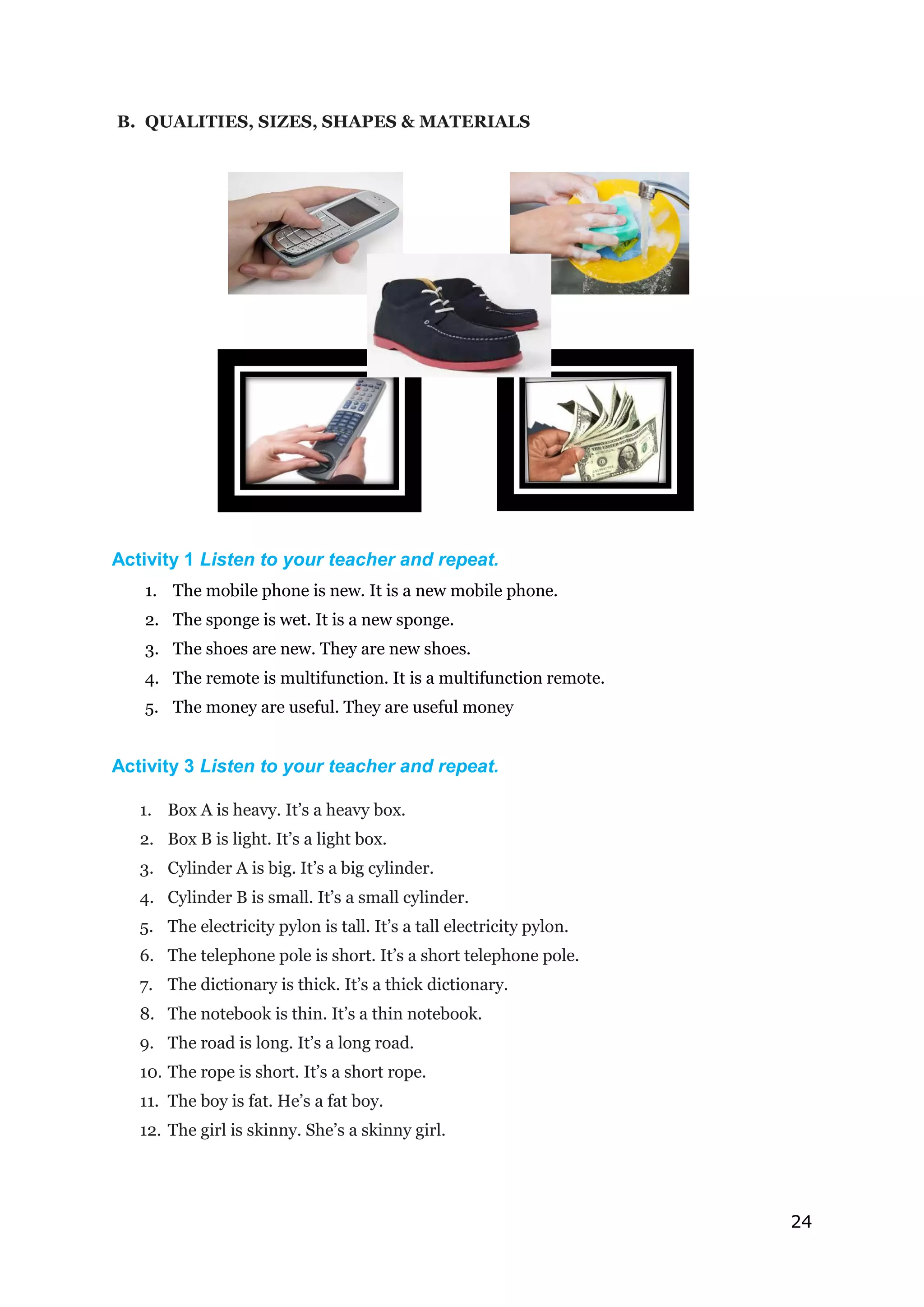 24
B. QUALITIES, SIZES, SHAPES & MATERIALS
Activity 1 Listen to your teacher and repeat.
1. The mobile phone is new. It is a new mobile phone.
2. The sponge is wet. It is a new sponge.
3. The shoes are new. They are new shoes.
4. The remote is multifunction. It is a multifunction remote.
5. The money are useful. They are useful money
Activity 3 Listen to your teacher and repeat.
1. Box A is heavy. It’s a heavy box.
2. Box B is light. It’s a light box.
3. Cylinder A is big. It’s a big cylinder.
4. Cylinder B is small. It’s a small cylinder.
5. The electricity pylon is tall. It’s a tall electricity pylon.
6. The telephone pole is short. It’s a short telephone pole.
7. The dictionary is thick. It’s a thick dictionary.
8. The notebook is thin. It’s a thin notebook.
9. The road is long. It’s a long road.
10. The rope is short. It’s a short rope.
11. The boy is fat. He’s a fat boy.
12. The girl is skinny. She’s a skinny girl.
 